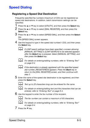 Page 92Speed Dialing6-5
Speed Dialing
Registering a Speed Dial Destination
Frequently specified fax numbers (maximum of 220) can be registered as 
speed dial destinations. In addition, batch transmission settings can be 
specified.
1Press the + or , key to select [UTILITY], and then press the Select key.
2Press the + or , key to select [DIAL REGISTER], and then press the 
Select key.
3Press the + or , key to select [SPEED DIAL], and then press the Select 
key.
The [SPEED DIAL] screen appears.
4Use the keypad to...