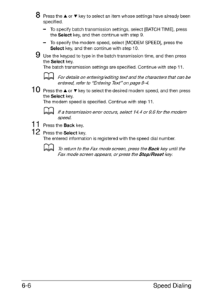 Page 93Speed Dialing 6-6
8Press the + or , key to select an item whose settings have already been 
specified.
–To specify batch transmission settings, select [BATCH TIME], press 
the Select key, and then continue with step 9.
–To specify the modem speed, select [MODEM SPEED], press the 
Select key, and then continue with step 10.
9Use the keypad to type in the batch transmission time, and then press 
the Select key.
The batch transmission settings are specified. Continue with step 11.
dFor details on...