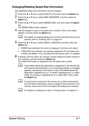 Page 94Speed Dialing6-7 Changing/Deleting Speed Dial Information
The registered speed dial information can be changed.
1Press the + or , key to select [UTILITY], and then press the Select key.
2Press the + or , key to select [DIAL REGISTER], and then press the 
Select key.
3Press the + or , key to select [SPEED DIAL], and then press the Select 
key.
The [SPEED DIAL] screen appears.
4Use the keypad to type in the speed dial number(1-220) to be edited/
deleted, and then press the Select key.
dFor details on...