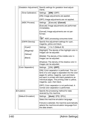 Page 107[Admin Settings] 3-60
[Gradation Adjustment] Specify settings for gradation level adjust-
ments.
[Tone Calibration] Settings[ON] / [OFF]
[ON]: Image adjustments are applied.
[OFF]: Image adjustments are not applied.
[AIDC Process] Settings [Execute] / [Cancel]
[Execute]: Image adjustments are performed 
immediately.
[Cancel]: Image adjustments are not per-
formed.
AIDC processing consumes toner.
[CMYK Density] Specify fine adjustment settings for cyan, 
magenta, yellow and black.
[Cyan]/
[Magenta]/...