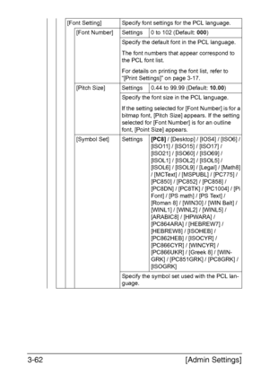 Page 109[Admin Settings] 3-62
[Font Setting] Specify font settings for the PCL language.
[Font Number] Settings 0 to 102 (Default: 000)
Specify the default font in the PCL language.
The font numbers that appear correspond to 
the PCL font list.
For details on printing the font list, refer to 
“[Print Settings]” on page 3-17.
[Pitch Size] Settings 0.44 to 99.99 (Default: 10.00)
Specify the font size in the PCL language.
If the setting selected for [Font Number] is for a 
bitmap font, [Pitch Size] appears. If the...