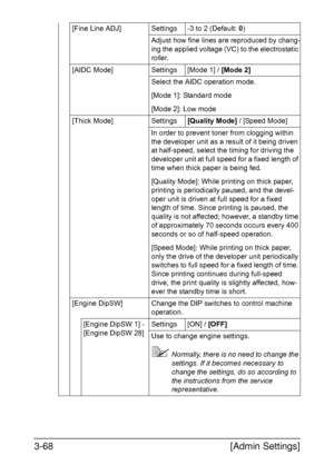 Page 115[Admin Settings] 3-68
[Fine Line ADJ] Settings -3 to 2 (Default: 0)
Adjust how fine lines are reproduced by chang-
ing the applied voltage (VC) to the electrostatic 
roller.
[AIDC Mode] Settings [Mode 1] / [Mode 2]
Select the AIDC operation mode.
[Mode 1]: Standard mode
[Mode 2]: Low mode
[Thick Mode] Settings[Quality Mode] / [Speed Mode]
In order to prevent toner from clogging within 
the developer unit as a result of it being driven 
at half-speed, select the timing for driving the 
developer unit at...