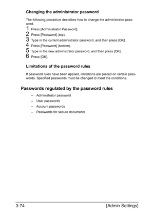 Page 121[Admin Settings] 3-74
Changing the administrator password
The following procedure describes how to change the administrator pass-
word.
1Press [Administrator Password].
2Press [Password] (top).
3Type in the current administrator password, and then press [OK].
4Press [Password] (bottom).
5Type in the new administrator password, and then press [OK].
6Press [OK].
Limitations of the password rules
If password rules have been applied, limitations are placed on certain pass-
words. Specified passwords must be...