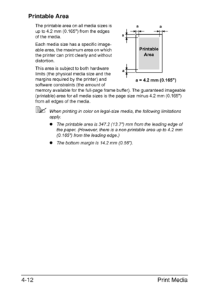 Page 137Print Media 4-12
Printable Area
The printable area on all media sizes is 
up to 4.2 mm (0.165) from the edges 
of the media.
Each media size has a specific image-
able area, the maximum area on which 
the printer can print clearly and without 
distortion. 
This area is subject to both hardware 
limits (the physical media size and the 
margins required by the printer) and 
software constraints (the amount of 
memory available for the full-page frame buffer). The guaranteed imageable 
(printable) area for...