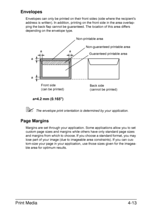 Page 138Print Media4-13 Envelopes
Envelopes can only be printed on their front sides (side where the recipient’s 
address is written). In addition, printing on the front side in the area overlap-
ping the back flap cannot be guaranteed. The location of this area differs 
depending on the envelope type.
The envelope print orientation is determined by your application.
Page Margins
Margins are set through your application. Some applications allow you to set 
custom page sizes and margins while others have only...