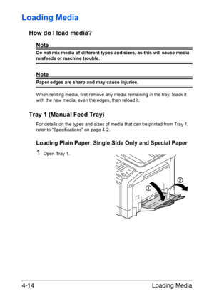 Page 139Loading Media 4-14
Loading Media 
How do I load media?
Note
Do not mix media of different types and sizes, as this will cause media 
misfeeds or machine trouble.
Note
Paper edges are sharp and may cause injuries.
When refilling media, first remove any media remaining in the tray. Stack it 
with the new media, even the edges, then reload it. 
Tray 1 (Manual Feed Tray)
For details on the types and sizes of media that can be printed from Tray 1, 
refer to “Specifications” on page 4-2.
Loading Plain Paper,...