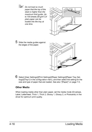 Page 141
Loading Media
4-16
 Do not load so much 
paper that the top of the 
stack is higher than the 
maximum limit guide. Up 
to 100 sheets (80 g/m
2) of 
plain paper can be 
loaded into the tray at 
one time.
5Slide the media guides against 
the edges of the paper.
6Select [User Settings]/[Print Settin gs]/[Paper Settings]/[Paper Tray Set-
tings]/[Tray1] in the configuration menu, and then select the setting for the 
size and type of paper that are loaded. See also “[Paper]” on page 7-5.
Other Media
When...