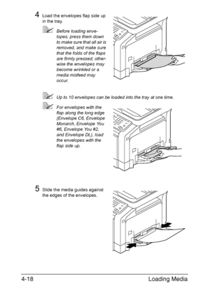 Page 143Loading Media 4-18
4Load the envelopes flap side up 
in the tray. 
Before loading enve-
lopes, press them down 
to make sure that all air is 
removed, and make sure 
that the folds of the flaps 
are firmly pressed; other-
wise the envelopes may 
become wrinkled or a 
media misfeed may 
occur.
Up to 10 envelopes can be loaded into the tray at one time.
For envelopes with the 
flap along the long edge 
(Envelope C6, Envelope 
Monarch, Envelope You 
#6, Envelope You #2, 
and Envelope DL), load 
the...