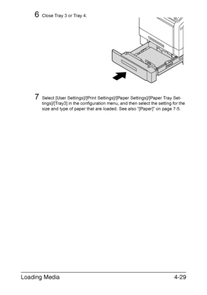 Page 154
Loading Media4-29
6Close Tray 3 or Tray 4.
7Select [User Settings]/[Print Settings]/[Paper Settings]/[Paper Tray Set-
tings]/[Tray3] in the configuration menu, and then select the setting for the 
size and type of paper that are loaded. See also “[Paper]” on page 7-5.
Downloaded From ManualsPrinter.com Manuals 