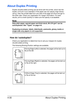 Page 155About Duplex Printing 4-30
About Duplex Printing
Duplex (double-sided) printing can be done with this printer, which has the 
duplex unit built in as a standard. If the paper has low opacity (high translu-
cency), then the printed data from one side of the page will show through to 
the other side. Check your application for margin information. For best 
results, print a small quantity to make sure the opacity is acceptable.
Note
Only plain paper, special paper and thick stock, 60–210 g/m2 can be...