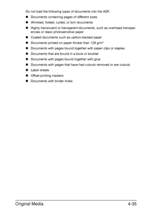 Page 160Original Media4-35
Do not load the following types of documents into the ADF.
„Documents containing pages of different sizes
„Wrinkled, folded, curled, or torn documents
„Highly translucent or transparent documents, such as overhead transpar-
encies or diazo photosensitive paper
„Coated documents such as carbon-backed paper
„Documents printed on paper thicker than 128 g/m²
„Documents with pages bound together with paper clips or staples
„Documents that are bound in a book or booklet
„Documents with pages...