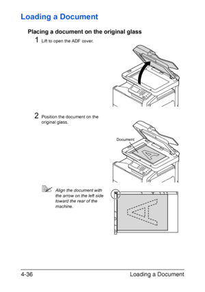 Page 161Loading a Document 4-36
Loading a Document
Placing a document on the original glass
1Lift to open the ADF cover.
2Position the document on the 
original glass.
Align the document with 
the arrow on the left side 
toward the rear of the 
machine.
Document
Downloaded From ManualsPrinter.com Manuals 