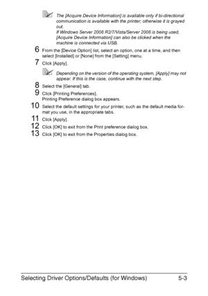 Page 166Selecting Driver Options/Defaults (for Windows)5-3
The [Acquire Device Information] is available only if bi-directional 
communication is available with the printer; otherwise it is grayed 
out.
If Windows Server 2008 R2/7/Vista/Server 2008 is being used, 
[Acquire Device Information] can also be clicked when the 
machine is connected via USB.
6From the [Device Option] list, select an option, one at a time, and then 
select [Installed] or [None] from the [Setting] menu.
7Click [Apply].
Depending on the...