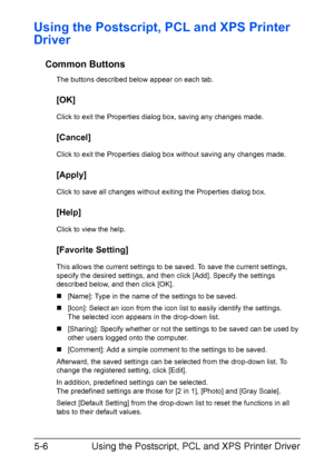 Page 169Using the Postscript, PCL and XPS Printer Driver 5-6
Using the Postscript, PCL and XPS Printer 
Driver
Common Buttons
The buttons described below appear on each tab.
[OK]
Click to exit the Properties dialog box, saving any changes made.
[Cancel]
Click to exit the Properties dialog box without saving any changes made.
[Apply]
Click to save all changes without exiting the Properties dialog box.
[Help]
Click to view the help.
[Favorite Setting]
This allows the current settings to be saved. To save the...