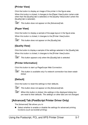 Page 170Using the Postscript, PCL and XPS Printer Driver5-7
[Printer View]
Click the button to display an image of the printer in the figure area.
When this button is clicked, it changes to the [Paper View] button (when a tab 
other than the [Quality] tab is selected) or the [Quality View] button (when the 
[Quality] tab is selected).
This button does not appear on the [Advanced] tab.
[Paper View]
Click the button to display a sample of the page layout in the figure area.
When this button is clicked, it changes...