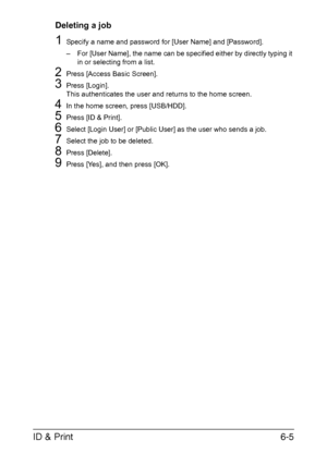 Page 180ID & Print6-5
Deleting a job
1Specify a name and password for [User Name] and [Password].
– For [User Name], the name can be specified either by directly typing it 
in or selecting from a list.
2Press [Access Basic Screen].
3Press [Login].
This authenticates the user and returns to the home screen.
4In the home screen, press [USB/HDD].
5Press [ID & Print].
6Select [Login User] or [Public User] as the user who sends a job.
7Select the job to be deleted.
8Press [Delete].
9Press [Yes], and then press [OK]....