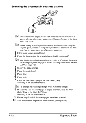 Page 193[Separate Scan] 7-12
Scanning the document in separate batches
Do not load more pages into the ADF than the maximum number of 
pages allowed, otherwise a document misfeed or damage to the docu-
ment may occur.
When sorting or making double-sided or combined copies using the 
original glass, instead of using the Separate Scan operation, the docu-
ment can be scanned as a multiple-page document.
1In the home screen, press [Copy].
2Place the document on the original glass or load it into the ADF.
For...