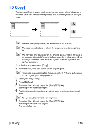 Page 194[ID Copy]7-13
[ID Copy]
The back and front of a card, such as an insurance card, driver’s license or 
business card, can be scanned separately and printed together on a single 
page.
With the ID Copy operation, the zoom ratio is set to 100%.
The paper sizes that are available for copying are Letter, Legal and 
A4.
The card can only be placed on the original glass. Position the card to 
be scanned aligned at the upper-left corner of the original glass. Since 
the image is printed 4 mm from the top and...