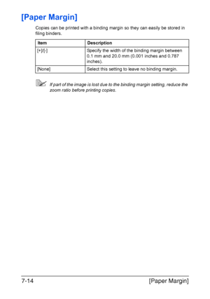 Page 195[Paper Margin] 7-14
[Paper Margin]
Copies can be printed with a binding margin so they can easily be stored in 
filing binders.
If part of the image is lost due to the binding margin setting, reduce the 
zoom ratio before printing copies. Item Description
[+]/[-] Specify the width of the binding margin between 
0.1 mm and 20.0 mm (0.001 inches and 0.787 
inches).
[None] Select this setting to leave no binding margin.
Downloaded From ManualsPrinter.com Manuals 