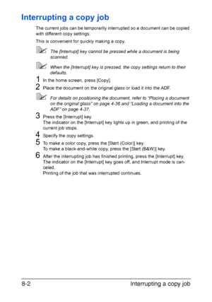 Page 199Interrupting a copy job 8-2
Interrupting a copy job
The current jobs can be temporarily interrupted so a document can be copied 
with different copy settings.
This is convenient for quickly making a copy.
The [Interrupt] key cannot be pressed while a document is being 
scanned.
When the [Interrupt] key is pressed, the copy settings return to their 
defaults.
1In the home screen, press [Copy].
2Place the document on the original glass or load it into the ADF.
For details on positioning the document,...