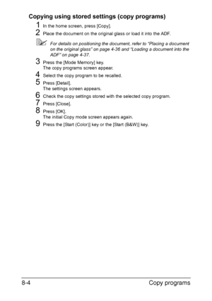 Page 201Copy programs 8-4
Copying using stored settings (copy programs)
1In the home screen, press [Copy].
2Place the document on the original glass or load it into the ADF.
For details on positioning the document, refer to “Placing a document 
on the original glass” on page 4-36 and “Loading a document into the 
ADF” on page 4-37.
3Press the [Mode Memory] key.
The copy programs screen appear.
4Select the copy program to be recalled.
5Press [Detail].
The settings screen appears.
6Check the copy settings stored...