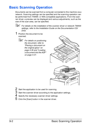 Page 203Basic Scanning Operation 9-2
Basic Scanning Operation
Documents can be scanned from a computer connected to this machine via a 
network. Scanning settings can be specified and the scanning operation can 
be performed from TWAIN- or WIA-compatible applications. From the scan-
ner driver, a preview can be displayed and various adjustments, such as the 
size of the scan area, can be specified.
For details on the installation of the scanner driver or network TWAIN 
settings, refer to the Installation Guide...