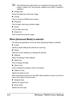 Page 205Windows TWAIN Driver Settings 9-4
If the [Rotate back side] check box is selected, the back side of the 
image is rotated 180° and scanned. (Applies only if [ADF (2-sided)] is 
selected.)
„[Image size]
Shows the data size of the scan image.
„[Close]
Click to close the TWAIN driver window.
„[Prescan]
Click to begin scanning a preview image.
„[Scan]
Click to begin scanning.
„[Clear] icon
Click to erase the preview image.
When [Advanced Mode] is selected
The following parameters can be set when [Advanced...