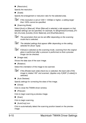 Page 211Macintosh TWAIN Driver Settings 9-10
„[Resolution]
Specify the resolution.
„[Scale]
Specify the enlargement or reduction ratio for the selected area.
If the resolution is set at 1200 × 1200dpi or higher, a setting larger 
than 100% cannot be specified.
„[Scanning Mode]
Select [Auto] or [Manual]. When [Manual] is selected, a tab appears so that 
detailed settings can be specified, for example, for [Brightness/Contrast], [Fil-
ter], [Curves], [Levels], [Color Balance], and [Hue/Saturation].
The...