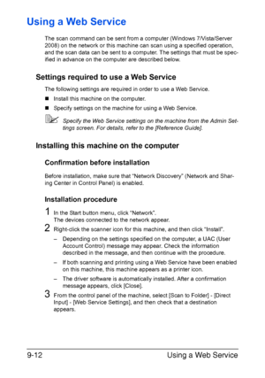 Page 213Using a Web Service 9-12
Using a Web Service
The scan command can be sent from a computer (Windows 7/Vista/Server 
2008) on the network or this machine can scan using a specified operation, 
and the scan data can be sent to a computer. The settings that must be spec-
ified in advance on the computer are described below.
Settings required to use a Web Service
The following settings are required in order to use a Web Service.
„Install this machine on the computer.
„Specify settings on the machine for using...