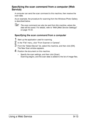 Page 214Using a Web Service9-13 Specifying the scan command from a computer (Web 
Service)
A computer can send the scan command to this machine, then receive the 
scan data.
As an example, the procedure for scanning from the Windows Photo Gallery 
is described below.
The scan command can also be sent from this machine, where the 
data will be saved. For details, refer to “With [Web Service Settings]” 
on page 10-32.
Specifying the scan command from a computer
1Start up the application used for scanning.
2In the...