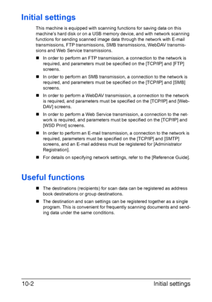 Page 217Initial settings 10-2
Initial settings
This machine is equipped with scanning functions for saving data on this 
machine’s hard disk or on a USB memory device, and with network scanning 
functions for sending scanned image data through the network with E-mail 
transmissions, FTP transmissions, SMB transmissions, WebDAV transmis-
sions and Web Service transmissions.
„In order to perform an FTP transmission, a connection to the network is 
required, and parameters must be specified on the [TCP/IP] and...