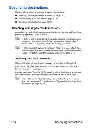 Page 229Specifying destinations 10-14
Specifying destinations
Use any of the following methods to specify destinations.
„“Selecting from registered destinations” on page 10-27
„“Directly typing in the address” on page 10-29
„“Selecting from the log” on page 10-32
Selecting from registered destinations
An address book destination or group destination can be selected from those 
previously registered on the machine.
In order to select a registered destination, address book destinations 
and group destinations...