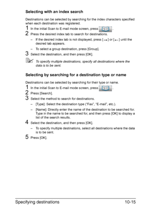 Page 230Specifying destinations10-15
Selecting with an index search
Destinations can be selected by searching for the index characters specified 
when each destination was registered.
1In the initial Scan to E-mail mode screen, press .
2Press the desired index tab to search for destinations.
– If the desired index tab is not displayed, press [ ] or [ ] until the 
desired tab appears.
– To select a group destination, press [Group].
3Select the destination, and then press [OK].
To specify multiple destinations,...