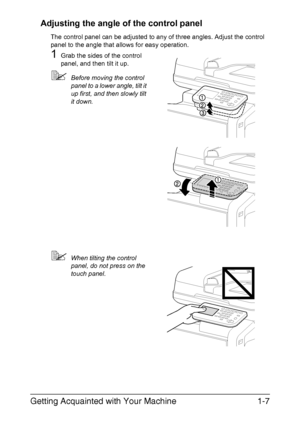 Page 24Getting Acquainted with Your Machine1-7 Adjusting the angle of the control panel
The control panel can be adjusted to any of three angles. Adjust the control 
panel to the angle that allows for easy operation.
1Grab the sides of the control 
panel, and then tilt it up.
Before moving the control 
panel to a lower angle, tilt it 
up first, and then slowly tilt 
it down.
When tilting the control 
panel, do not press on the 
touch panel.
Downloaded From ManualsPrinter.com Manuals 