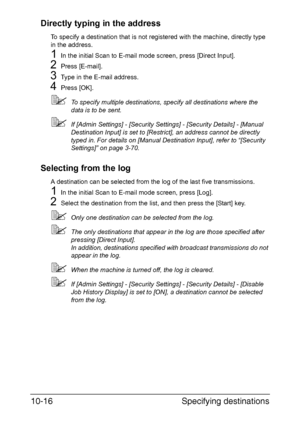 Page 231Specifying destinations 10-16
Directly typing in the address
To specify a destination that is not registered with the machine, directly type 
in the address.
1In the initial Scan to E-mail mode screen, press [Direct Input].
2Press [E-mail].
3Type in the E-mail address.
4Press [OK].
To specify multiple destinations, specify all destinations where the 
data is to be sent.
If [Admin Settings] - [Security Settings] - [Security Details] - [Manual 
Destination Input] is set to [Restrict], an address cannot...