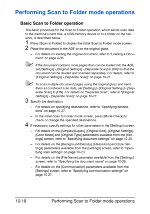 Page 233Performing Scan to Folder mode operations 10-18
Performing Scan to Folder mode operations
Basic Scan to Folder operation
The basic procedure for the Scan to Folder operation, which sends scan data 
to the machine’s hard disk, a USB memory device or to a folder on the net-
work, is described below.
1Press [Scan to Folder] to display the initial Scan to Folder mode screen.
2Place the document in the ADF or on the original glass.
– For details on loading the original document, refer to “Loading a Docu-...