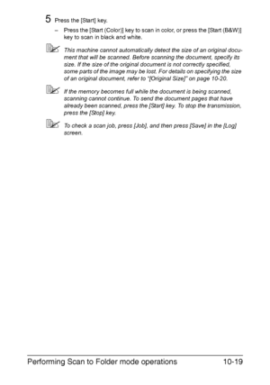 Page 234Performing Scan to Folder mode operations10-19
5Press the [Start] key.
– Press the [Start (Color)] key to scan in color, or press the [Start (B&W)] 
key to scan in black and white.
This machine cannot automatically detect the size of an original docu-
ment that will be scanned. Before scanning the document, specify its 
size. If the size of the original document is not correctly specified, 
some parts of the image may be lost. For details on specifying the size 
of an original document, refer to...