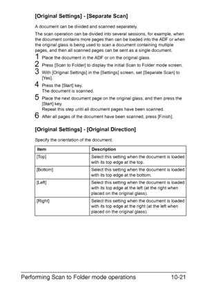 Page 236Performing Scan to Folder mode operations10-21
[Original Settings] - [Separate Scan]
A document can be divided and scanned separately.
The scan operation can be divided into several sessions, for example, when 
the document contains more pages than can be loaded into the ADF or when 
the original glass is being used to scan a document containing multiple 
pages, and then all scanned pages can be sent as a single document.
1Place the document in the ADF or on the original glass.
2Press [Scan to Folder] to...