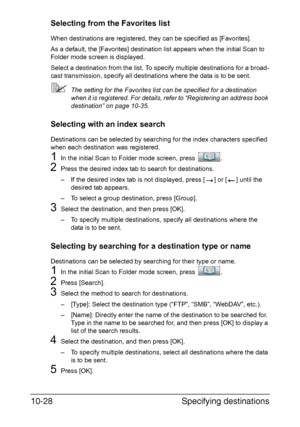 Page 243Specifying destinations 10-28
Selecting from the Favorites list
When destinations are registered, they can be specified as [Favorites].
As a default, the [Favorites] destination list appears when the initial Scan to 
Folder mode screen is displayed.
Select a destination from the list. To specify multiple destinations for a broad-
cast transmission, specify all destinations where the data is to be sent.
The setting for the Favorites list can be specified for a destination 
when it is registered. For...