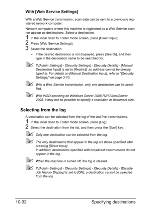 Page 247Specifying destinations 10-32
With [Web Service Settings]
With a Web Service transmission, scan data can be sent to a previously reg-
istered network computer.
Network computers where this machine is registered as a Web Service scan-
ner appear as destinations. Select a destination.
1In the initial Scan to Folder mode screen, press [Direct Input].
2Press [Web Service Settings].
3Select the destination.
– If the desired destination is not displayed, press [Search], and then 
type in the destination name...