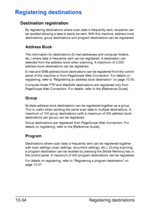 Page 249Registering destinations 10-34
Registering destinations
Destination registration
By registering destinations where scan data is frequently sent, recipients can 
be recalled allowing a data to easily be sent. With this machine, address book 
destinations, group destinations and program destinations can be registered.
Address Book
The information for destinations (E-mail addresses and computer folders, 
etc.) where data is frequently sent can be registered. A destination can 
selected from the address book...