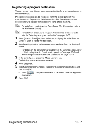 Page 252Registering destinations10-37 Registering a program destination
The procedure for registering a program destination for scan transmissions is 
described below.
Program destinations can be registered from the control panel of this 
machine or from PageScope Web Connection. The following procedure 
describes how to register from the control panel of this machine.
For details on registering from PageScope Web Connection, refer to 
the [Reference Guide].
For details on specifying a program destination to...