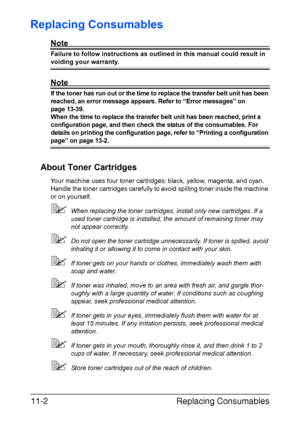 Page 255Replacing Consumables 11-2
Replacing Consumables
Note
Failure to follow instructions as outlined in this manual could result in 
voiding your warranty.
Note
If the toner has run out or the time to replace the transfer belt unit has been 
reached, an error message appears. Refer to “Error messages” on 
page 13-39. 
When the time to replace the transfer belt unit has been reached, print a 
configuration page, and then check the status of the consumables. For 
details on printing the configuration page,...