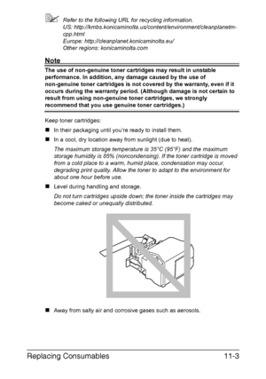 Page 256Replacing Consumables11-3
Refer to the following URL for recycling information. 
US: http://kmbs.konicaminolta.us/content/environment/cleanplanetm-
cpp.html 
Europe: http://cleanplanet.konicaminolta.eu/
Other regions: konicaminolta.com
Note
The use of non-genuine toner cartridges may result in unstable 
performance. In addition, any damage caused by the use of 
non-genuine toner cartridges is not covered by the warranty, even if it 
occurs during the warranty period. (Although damage is not certain to...