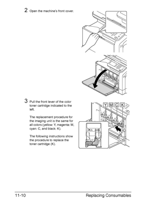 Page 263Replacing Consumables 11-10
2Open the machine’s front cover.
3Pull the front lever of the color 
toner cartridge indicated to the 
left.
The replacement procedure for 
the imaging unit is the same for 
all colors (yellow: Y, magenta: M, 
cyan: C, and black: K).
The following instructions show 
the procedure to replace the 
toner cartridge (K).
YMCK
Downloaded From ManualsPrinter.com Manuals 