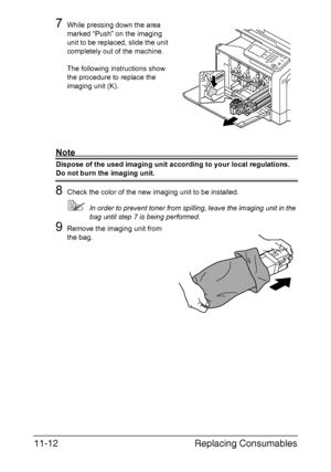 Page 265Replacing Consumables 11-12
7While pressing down the area 
marked “Push” on the imaging 
unit to be replaced, slide the unit 
completely out of the machine. 
The following instructions show 
the procedure to replace the 
imaging unit (K).
Note
Dispose of the used imaging unit according to your local regulations.
Do not burn the imaging unit.
8Check the color of the new imaging unit to be installed.
In order to prevent toner from spilling, leave the imaging unit in the 
bag until step 7 is being...