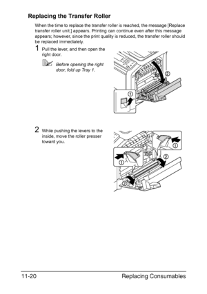 Page 273Replacing Consumables 11-20
Replacing the Transfer Roller
When the time to replace the transfer roller is reached, the message [Replace 
transfer roller unit.] appears. Printing can continue even after this message 
appears; however, since the print quality is reduced, the transfer roller should 
be replaced immediately.
1Pull the lever, and then open the 
right door.
Before opening the right 
door, fold up Tray 1.
2While pushing the levers to the 
inside, move the roller presser 
toward you....