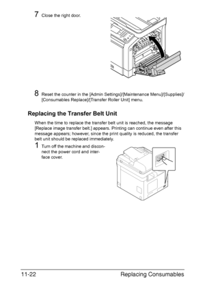 Page 275Replacing Consumables 11-22
7Close the right door.
8Reset the counter in the [Admin Settings]/[Maintenance Menu]/[Supplies]/
[Consumables Replace]/[Transfer Roller Unit] menu.
Replacing the Transfer Belt Unit
When the time to replace the transfer belt unit is reached, the message 
[Replace image transfer belt.] appears. Printing can continue even after this 
message appears; however, since the print quality is reduced, the transfer 
belt unit should be replaced immediately.
1Turn off the machine and...