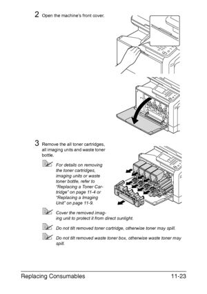 Page 276Replacing Consumables11-23
2Open the machine’s front cover.
3Remove the all toner cartridges, 
all imaging units and waste toner 
bottle.
For details on removing 
the toner cartridges, 
imaging units or waste 
toner bottle, refer to 
“Replacing a Toner Car-
tridge” on page 11-4 or 
“Replacing a Imaging 
Unit” on page 11-9.
Cover the removed imag-
ing unit to protect it from direct sunlight.
Do not tilt removed toner cartridge, otherwise toner may spill.
Do not tilt removed waste toner box, otherwise...