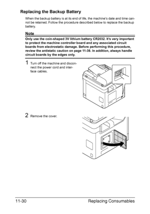 Page 283Replacing Consumables 11-30
Replacing the Backup Battery
When the backup battery is at its end of life, the machine’s date and time can-
not be retained. Follow the procedure described below to replace the backup 
battery.
Note
Only use the coin-shaped 3V lithium battery CR2032. It’s very important 
to protect the machine controller board and any associated circuit 
boards from electrostatic damage. Before performing this procedure, 
review the antistatic caution on page 11-38. In addition, always handle...